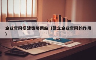 昭通企业官网搭建策略网站（建立企业官网的作用）