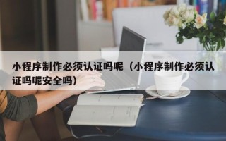 昭通小程序制作必须认证吗呢（小程序制作必须认证吗呢安全吗）