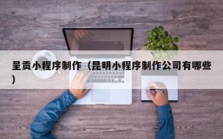 昭通呈贡小程序制作（昆明小程序制作公司有哪些）