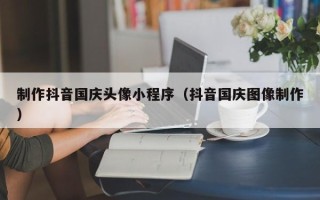 昭通制作抖音国庆头像小程序（抖音国庆图像制作）