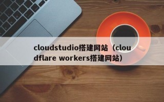 昭通cloudstudio搭建网站（cloudflare workers搭建网站）