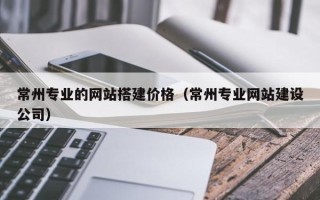 昭通常州专业的网站搭建价格（常州专业网站建设公司）