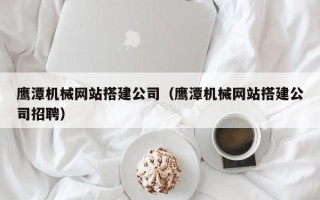昭通鹰潭机械网站搭建公司（鹰潭机械网站搭建公司招聘）