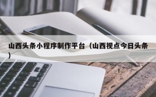 昭通山西头条小程序制作平台（山西视点今日头条）